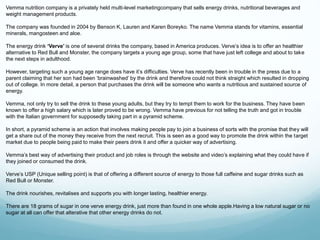 Vemma nutrition company is a privately held multi-level marketingcompany that sells energy drinks, nutritional beverages and 
weight management products. 
The company was founded in 2004 by Benson K, Lauren and Karen Boreyko. The name Vemma stands for vitamins, essential 
minerals, mangosteen and aloe. 
The energy drink ‘Verve’ is one of several drinks the company, based in America produces. Verve’s idea is to offer an healthier 
alternative to Red Bull and Monster, the company targets a young age group, some that have just left college and about to take 
the next steps in adulthood. 
However, targeting such a young age range does have it’s difficulties. Verve has recently been in trouble in the press due to a 
parent claiming that her son had been ‘brainwashed’ by the drink and therefore could not think straight which resulted in dropping 
out of college. In more detail, a person that purchases the drink will be someone who wants a nutritious and sustained source of 
energy. 
Vemma, not only try to sell the drink to these young adults, but they try to tempt them to work for the business. They have been 
known to offer a high salary which is later proved to be wrong. Vemma have previous for not telling the truth and got in trouble 
with the Italian government for supposedly taking part in a pyramid scheme. 
In short, a pyramid scheme is an action that involves making people pay to join a business of sorts with the promise that they will 
get a share out of the money they receive from the next recruit. This is seen as a good way to promote the drink within the target 
market due to people being paid to make their peers drink it and offer a quicker way of advertising. 
Vemma’s best way of advertising their product and job roles is through the website and video’s explaining what they could have if 
they joined or consumed the drink. 
Verve’s USP (Unique selling point) is that of offering a different source of energy to those full caffeine and sugar drinks such as 
Red Bull or Monster. 
The drink nourishes, revitalises and supports you with longer lasting, healthier energy. 
There are 18 grams of sugar in one verve energy drink, just more than found in one whole apple.Having a low natural sugar or no 
sugar at all can offer that alterative that other energy drinks do not. 
 