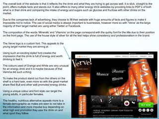 The overall look of the website is that it reflects the the drink and what they are trying to get across well. It is slick, straight to the 
point, offers multiple facts and stands out. It also differs to many other energy drink websites by providing links to PDF’s of both 
what is in their drink and comparing the intake of energy and sugars such as glucose and fructose with other drinks on the 
market. 
Due to the companies lack of advertising, they choose to fill their website with huge amounts of facts and figures to make it 
impossible not to notice. The use of social media is always important to businesses, however more so with ‘Verve’ as the large 
majority of their target market are using either Twitter or Facebook. 
The composition of the words ‘Minerals’ and ‘Vitamins’ on the page correspond with the quirky font for the title due to their position 
on the front page. The use of the house style of silver for all the text helps show consistency and professionalism in the brand. 
The Verve logo is a custom font. This appeals to the 
young target market they are aiming at. 
Using such an exciting styled font creates the 
impression that the drink is full of energy and worth 
drinking to feel it. 
The colours used of Orange and White are very unusual 
for an energy drink and it is maybe because of that 
Vemma did such a thing. 
To make the product stand out from the others on the 
shelf is a hard task, even more so with the great market 
share Red Bull and other well promoted energy drinks. 
Using a unique colour and font style can target the 
young adults, in particular females. 
The healthy, nutritious alternative appeals more to a 
female demographic as males are seen to not take in 
the information and more impulse buy depending on 
what high end promotion they saw the drink on and 
what sport they follow. 
 