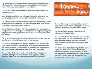 The style of the can focuses on keeping a simplistic yet polished look to 
it. The use of two colours that would not usually be brought together 
makes the can eye catching for the potential buyer. 
The use of a custom made font shows a creative side to Vemma and 
their energy drinks. 
Many drinks use dull fonts and colours and expect to get noticed buy 
who they target, which is why many fail to establish themselves. 
The colours counter balance each other, with silver representing a rather 
professional and sophisticated look and the orange being more relative 
to the young age group they are targeting. 
This works because I believe that the demographic they are targeting of 
young women who want to grow up fast, believe drinking this energy and 
will give them a better grasp on adulthood, (the use of silver giving them 
that feeling). 
The fonts and sizes change on the can’s layout, with the most important 
text, the name being the largest and the most unusual. 
The name of the company has the next importance and remains in the 
same colour and shade. The use of the ‘e’ in ‘Vemma’ can be seen as 
part of the companies logo and therefore another house style that they 
use throughout each Verve can and the other types they make. 
The use of the Exclamation mark on the end of ‘Verve’ is again, in 
relation to the target audience. With the word appearing to shout it 
enhances the full can and therefore makes it loud and attractive. 
The use of the slogan ‘Insanely healthy energy’ 
relates to the audience they are targeting by using 
both, their vocabulary and the nutritious aspect. 
The shade of silver alters in the slogan to put 
enfaces on the ‘healthy’ side. 
The can marks this as important due to it being the 
one aspect of the can and theme that will bring all 
of the audience together and those who want a 
healthy lifestyle and still retaining an energy boost 
from a can. 
The sheer size of the text covering all of the can is 
a great use of the space. This makes it more 
aesthetically pleasing and not having to fill white 
space with text or shapes that do not have anything 
to do with the can, which can take some of the 
attention away from the text. 
 