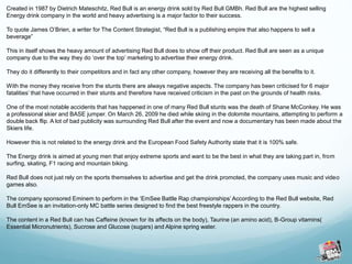 Created in 1987 by Dietrich Mateschitz, Red Bull is an energy drink sold by Red Bull GMBh. Red Bull are the highest selling 
Energy drink company in the world and heavy advertising is a major factor to their success. 
To quote James O’Brien, a writer for The Content Strategist, “Red Bull is a publishing empire that also happens to sell a 
beverage” 
This in itself shows the heavy amount of advertising Red Bull does to show off their product. Red Bull are seen as a unique 
company due to the way they do ‘over the top’ marketing to advertise their energy drink. 
They do it differently to their competitors and in fact any other company, however they are receiving all the benefits to it. 
With the money they receive from the stunts there are always negative aspects. The company has been criticised for 6 major 
fatalities’ that have occurred in their stunts and therefore have received criticism in the past on the grounds of health risks. 
One of the most notable accidents that has happened in one of many Red Bull stunts was the death of Shane McConkey. He was 
a professional skier and BASE jumper. On March 26, 2009 he died while skiing in the dolomite mountains, attempting to perform a 
double back flip. A lot of bad publicity was surrounding Red Bull after the event and now a documentary has been made about the 
Skiers life. 
However this is not related to the energy drink and the European Food Safety Authority state that it is 100% safe. 
The Energy drink is aimed at young men that enjoy extreme sports and want to be the best in what they are taking part in, from 
surfing, skating, F1 racing and mountain biking. 
Red Bull does not just rely on the sports themselves to advertise and get the drink promoted, the company uses music and video 
games also. 
The company sponsored Eminem to perform in the ‘EmSee Battle Rap championships’ According to the Red Bull website, Red 
Bull EmSee is an invitation-only MC battle series designed to find the best freestyle rappers in the country. 
The content in a Red Bull can has Caffeine (known for its affects on the body), Taurine (an amino acid), B-Group vitamins( 
Essential Micronutrients), Sucrose and Glucose (sugars) and Alpine spring water. 
 