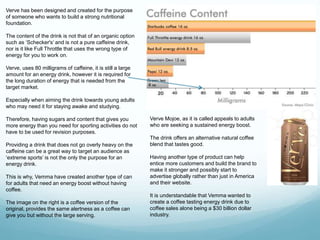 Verve has been designed and created for the purpose 
of someone who wants to build a strong nutritional 
foundation. 
The content of the drink is not that of an organic option 
such as ‘Schecker's’ and is not a pure caffeine drink, 
nor is it like Full Throttle that uses the wrong type of 
energy for you to work on. 
Verve, uses 80 milligrams of caffeine, it is still a large 
amount for an energy drink, however it is required for 
the long duration of energy that is needed from the 
target market. 
Especially when aiming the drink towards young adults 
who may need it for staying awake and studying. 
Therefore, having sugars and content that gives you 
more energy than you need for sporting activities do not 
have to be used for revision purposes. 
Providing a drink that does not go overly heavy on the 
caffeine can be a great way to target an audience as 
‘extreme sports’ is not the only the purpose for an 
energy drink. 
This is why, Vemma have created another type of can 
for adults that need an energy boost without having 
coffee. 
The image on the right is a coffee version of the 
original, provides the same alertness as a coffee can 
give you but without the large serving. 
Verve Mojoe, as it is called appeals to adults 
who are seeking a sustained energy boost. 
The drink offers an alternative natural coffee 
blend that tastes good. 
Having another type of product can help 
entice more customers and build the brand to 
make it stronger and possibly start to 
advertise globally rather than just in America 
and their website. 
It is understandable that Vemma wanted to 
create a coffee tasting energy drink due to 
coffee sales alone being a $30 billion dollar 
industry. 
 