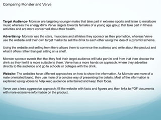 Comparing Monster and Verve 
Target Audience- Monster are targeting younger males that take part in extreme sports and listen to metalcore 
music whereas the energy drink Verve targets towards females of a young age group that take part in fitness 
activities and are more concerned about their health. 
Advertising- Monster use the stars, musicians and athletes they sponsor as their promotion, whereas Verve 
use the website and their own target market to sell the drink to each other using the idea of a pyramid scheme. 
Using the website and selling from there allows them to convince the audience and write about the product and 
what it offers rather than just sitting on a shelf. 
Monster sponsor events that that they feel their target audience will take part in and from that then choose the 
drink as they feel it is more suitable to them. Verve has a more hands on approach, where they advertise 
directly to the audience and go to schools or colleges with the drink. 
Website- The websites have different approaches on how to show the information. As Monster are more of a 
male orientated brand, they use more of a concise way of presenting the details. Most of the information is 
explained using videos to help keep audience entertained and keep their focus. 
Verve use a less aggressive approach, fill the website with facts and figures and then links to PDF documents 
with more extensive information on the product. 
