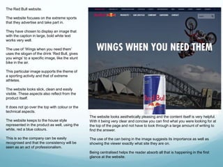 The Red Bull website. 
The website focuses on the extreme sports 
that they advertise and take part in. 
They have chosen to display an image that 
with the caption in large, bold white text 
works very well. 
The use of ‘Wings when you need them’ 
uses the slogan of the drink ‘Red Bull, gives 
you wings’ to a specific image, like the stunt 
bike in the air. 
This particular image supports the theme of 
a sporting activity and that of extreme 
athletes. 
The website looks slick, clean and easily 
visible. These aspects also reflect from the 
product itself. 
It does not go over the top with colour or the 
technical aspects. 
The website keeps to the house style 
represented in the product as well, using the 
white, red a blue colours. 
This is so the company can be easily 
recognised and that the consistency will be 
seen as an act of professionalism. 
The website looks aesthetically pleasing and the content itself is very helpful. 
With it being very clear and concise you can find what you were looking for at 
the top of the page and not have to look through a large amount of writing to 
find the answer. 
The use of the can being in the image suggests its importance as well as 
showing the viewer exactly what site they are on. 
Being centralised helps the reader absorb all that is happening in the first 
glance at the website. 
 