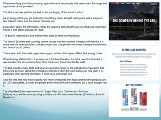 When searching about the company, again the same house style has been used. An image and 
a good use of text provided. 
The text is concise just like the text on the packaging of the actual product. 
As an energy drink you are looking for something quick, straight to the point and a slogan or 
two that can make sure the viewer chooses you. 
Even when giving the information, it has the required detail but the way in which it is presented 
makes it look clean and easy to read. 
The blue is retained and has different font sizes to show its importance. 
The title of ‘26 years and counting’ comes across that the business is happy with how far it is 
come and still looking forward, wiling to adapt and change with the times to keep the customers 
and branch out to others. 
This is seen with their next page, referring you to their other types of Red Bull energy drinks. 
When looking at the history, it touches upon the how the when the drink was first founded, it 
was created due to inspiration from other drinks and those from the far east. 
The text includes many facts and figures to give the viewer of the website the impression that 
they know so much about the product and therefore when they are telling you how good it is, 
especially when coming from stars, it must have some truth to it. 
Also the idea that they know exactly how many employees they have and that the products are 
all 100% recyclable, it shows the people behind the drink care and have put a lot of thought into 
it. 
The other Red Bulls made are that of, Sugar Free, Zero Calories and ‘Editions’. 
Editions focus on the same sporting activities but offer alternative flavors. (Cranberry, Lime & 
Blueberry) 
 