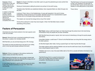 “Red Bull keeps me focused and energized 
so that I can compete at my best both on 
and off the field. It gives me the extra push 
needed to continually perform at top levels” 
Thierry Henry 
Expert- An Expert in that field is most often used to try give the potential buyer some comfort that 
the product is reliable. 
Having an honest person selling the product can portray it to be worth buying. 
Therefore when Red Bull use established athletes, there respected fields can reflect through onto 
the drink. 
Looking at Thierry Henry in the football jersey, he was well respected in the work for being 
hardworking, honest and the top at his position. Red Bull using him as a representative is great 
business due to all strengths being associated with that product. 
The viewers can now see the energy drink as ‘top of the market’ 
Having Henry playing for a team they have bought, in New York Red Bulls means constant 
advertising of the product. 
“Red Bull Energy Drink is a great functional drink 
which can be really handy just before training or 
competition. Red Bull gives you wings” 
Mark Webber 
Coercive- Where 
punishment or pain will 
happen if you do not 
purchase that product 
or take part in their 
service. 
In relation to Red Bull, 
it refers to wings 
therefore without 
buying the product you 
will be at an 
disadvantage to 
competitors who have. 
Factors of Persuasion 
Advertising has many factors behind it, the main aspects come 
under five sub titles. 
Reward- Where the buyer is promised something for buying 
the product- usually a non monetary benefit. 
With Red Bull, you are promised wings and a ‘lift’ of energy. 
The reward can also be performing to the best of your ability, 
which is why top sports people represent the brand. 
Referent- Where a message on the produce matches the 
readers values and what they stand for. 
When looking into Red Bull, the idea of wings is shared with 
the target audience as they have identified the energy drink of 
their choosing for the a particular task. 
In more detail, Red Bull is used for extreme sports and which 
is why they choose to advertise through them rather than 
commercials. 
Star Power- Using a well known figure can help bring through the product due to the brand being 
remembered if they are people who are seen worldwide. 
With Red Bull being focused on sports, their main source of advertising is through the sports people 
themselves. 
Using Mark Webber, a well known F1 Driver for the Red Bull team can bring forth the energy drink to 
the right audience. 
As Red Bull targets older males, having a popular figure can help bring that idea through. 
The target audience will be watching Webber race and see the well known brand, this will therefore 
have a psychological impact on them. 
If Webber was to win a race, this would reflect well on the drink as people will believe that leads to top 
performance. 
 