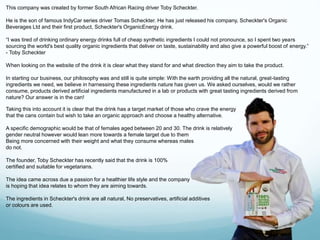 This company was created by former South African Racing driver Toby Scheckter. 
He is the son of famous IndyCar series driver Tomas Scheckter. He has just released his company, Scheckter's Organic 
Beverages Ltd and their first product, Scheckter's OrganicEnergy drink. 
“I was tired of drinking ordinary energy drinks full of cheap synthetic ingredients I could not pronounce, so I spent two years 
sourcing the world's best quality organic ingredients that deliver on taste, sustainability and also give a powerful boost of energy.” 
- Toby Scheckter 
When looking on the website of the drink it is clear what they stand for and what direction they aim to take the product. 
In starting our business, our philosophy was and still is quite simple: With the earth providing all the natural, great-tasting 
ingredients we need, we believe in harnessing these ingredients nature has given us. We asked ourselves, would we rather 
consume, products derived artificial ingredients manufactured in a lab or products with great tasting ingredients derived from 
nature? Our answer is in the can! 
Taking this into account it is clear that the drink has a target market of those who crave the energy 
that the cans contain but wish to take an organic approach and choose a healthy alternative. 
A specific demographic would be that of females aged between 20 and 30. The drink is relatively 
gender neutral however would lean more towards a female target due to them 
Being more concerned with their weight and what they consume whereas males 
do not. 
The founder, Toby Scheckter has recently said that the drink is 100% 
certified and suitable for vegetarians. 
The idea came across due a passion for a healthier life style and the company 
is hoping that idea relates to whom they are aiming towards. 
The ingredients in Scheckter's drink are all natural, No preservatives, artificial additives 
or colours are used. 
 