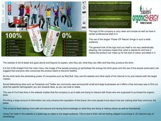 The logo of the company is very clean and simple as well as have a 
certain professional style to it. 
The use of the slogan ‘Power OF Nature’ brings in such a wide 
audience. 
The general look of the logo and can itself is not very aesthetically 
pleasing, the company hopes that, what is stands for and how it 
makes the product can make up for the lack of colour and detail in it. 
The website is full of detail and goes above and beyond to explain, who they are, what they can offer and how they produce the drink. 
It is full of life straight from the main menu, the image of the people jumping up symbolises the energy the drink gives and the use of the people particularly can 
suggest that everyone who consumes the product starts to become healthy. 
As the drink lacks the advertising power of companies such as Red Bull, they use the website and other parts of the internet to try and interact with the target 
market. 
Social Networking sites such as Facebook and Twitter are commonly used among both small and large businesses as it offers a free and easy way to find out 
what the specific demographic you aim towards likes, so you can look to relate. 
The use of YouTube links in the website implies that the company is up to date and trying to interact with those who are supposed to purchase the organic 
drink. 
Providing a large amount of information can only enhance the reputation of the brand, the more people know about how are making what they consume, the 
better. 
This is due to them feeling more safe and secure and having that knowledge on what they are doing is helping others as well as themselves. 
Using Fair trade in the website is a great way to relate to the target audience. This is due to them almost feeling obliged to purchase it- (A coercive way of 
advertising) 
 