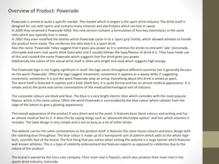 Overview of Product: Powerade 
Powerade is aimed at quite a specific market. The market which it targets is the sport drink industry. The drink itself is 
designed for use with sports and contains many minerals and electrolytes which are lost in sweat. 
In 2009 they renamed it Powerade ION4. this new version contains a formulation of four key electrolytes in the same 
ratio which you typically lose in sweat. 
In 2002 they even modified the bottles which Powerade came in to a ‘sport-grip’ bottle, which allowed athletes to handle 
the product more easily. This reinforces the idea that it is a sport drink. 
Also the name ‘Powerade’ helps suggest that it gives you power as it is common for drinks to end with ‘ade’ (lemonade, 
cherryade and even rival sports drink Gatorade) and it usually follows the type/flavour of drink it is. They have made use 
of this and created the name Powerade which suggests that the drink gives you power. 
Additionally the colour of the actual drink itself is often very bright and vivid which suggests high energy. 
The Powerade logo is not hugely significant in itself. the logo varies throughout different countries but it generally focuses 
on the word ’Powerade’. Often the logo suggest movement, sometimes it appears as a wavey letter P suggesting 
movement, sometimes it is just the word Powerade atop an arrow. Everything about this drink is aimed at sport. 
The word itself is featured in capitals and a bold, block font, it is quite formal and has an almost medical appearance. It is 
simple and to the point and carries connotations of the medical/technological sort of industry. 
The corporate colours are black and blue. The blue is a very bright electric blue which coincides with the most popular 
flavour, which is the same colour. Often the word Powerade is surrounded by the blue colour which radiates from the 
edge of the letters to give a glowing appearance. 
The overall appearance of the product if very direct and to the point. It features basic block colours and writing and has 
an almost medical feel to it. It does this by saying things such as ‘advanced electrolyte system’ and lists which vitamins it 
includes. The label design is very simple and is not as busy as a lot of other drinks. 
The website carries the same connotations as the product itself. It features the same house colours and basic design with 
the radiating blue throughout. The blue colour is made up of a honeycomb sort of pattern which adds to the whole high-tech, 
scientific feel of the brand. The first thing that you notice when visiting the website is a large banner which features 
well-known athletes. This is a type of celebrity endorsement but features experts as opposed to celebrities due to the 
nature of the product. 
The brand is owned by the Coca-cola company. Their main rival is PepsiCo, which also produce their main rival in the 
sports drink industry; Gatorade. 
 