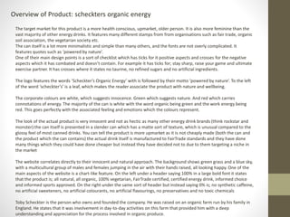 Overview of Product: scheckters organic energy 
The target market for this product is a more health conscious, upmarket, older person. It is also more feminine than the 
vast majority of other energy drinks. It features many different stamps from from organisations such as fair trade, organic 
soil association, the vegetarian society etc. 
The can itself is a lot more minimalistic and simple than many others, and the fonts are not overly complicated. It 
features quotes such as ‘powered by nature’. 
One of their main design points is a sort of checklist which has ticks for it positive aspects and crosses for the negative 
aspects which it has combated and doesn’t contain. For example it has ticks for; stay sharp, raise your game and ultimate 
exercise partner. It has crosses where it states no taurine, no refined sugars and no artificial ingredients. 
The logo features the words ‘Scheckter’s Organic Energy’ with is followed by their motto ‘powered by nature’. To the left 
of the word ‘scheckter’s’ is a leaf, which makes the reader associate the product with nature and wellbeing. 
The corporate colours are white, which suggests innocence. Green which suggests nature. And red which carries 
connotations of energy. The majority of the can is white with the word organic being green and the work energy being 
red. This goes perfectly with the associated feeling and emotions which the colours represent. 
The look of the actual product is very innocent and not as hectic as many other energy drink brands (think rockstar and 
monster) the can itself is presented in a slender can which has a matte sort of texture, which is unusual compared to the 
glossy feel of most canned drinks. You can tell the product is more upmarket as it is not cheaply made (both the can and 
the product which the can contains) the actual drink itself is manufactured to FairTrade standards and they have done 
many things which they could have done cheaper but instead they have decided not to due to them targeting a niche in 
the market 
The website correlates directly to their innocent and natural approach. The background shows green grass and a blue sky, 
with a multicultural group of males and females jumping in the air with their hands raised, all looking happy. One of the 
main aspects of the website is a chart-like feature. On the left under a header saying 100% in a large bold font it states 
that the product is; all natural, all organic, 100% vegetarian, FairTrade certified, certified energy drink, informed choice 
and informed sports approved. On the right under the same sort of header but instead saying 0% is; no synthetic caffeine, 
no artificial sweeteners, no artificial colourants, no artificial flavourings, no preservatives and no toxic chemicals 
Toby Scheckter is the person who owns and founded the company. He was raised on an organic farm run by his family in 
England. He states that it was involvement in day-to-day activities on this farm that provided him with a deep 
understanding and appreciation for the process involved in organic produce. 
 