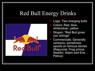 Red Bull Energy Drinks
              Logo: Two charging bulls
              Colors: Red, blue,
               white/silver, yellow
              Slogan: “Red Bull gives
               you wiiiings”
              Commercials: Generally
               cartoons; sometimes
               spoofs on famous stories
               (Rapunzel, Frog prince,
               Aladdin, Adam and Eve,
               Petrus)
 