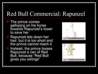 Red Bull Commercial: Rapunzel
   The prince comes
    galloping on his horse
    towards Rapunzel’s tower
    to save her
   Rapunzel lets down her
    hair, but it is too short and
    the prince cannot reach it
   Instead, the prince tosses
    Rapunzel a can of Red
    Bull, because “Red Bull
    gives you wiiiings”
 