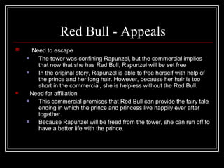 Red Bull - Appeals
     Need to escape
       The tower was confining Rapunzel, but the commercial implies
        that now that she has Red Bull, Rapunzel will be set free
       In the original story, Rapunzel is able to free herself with help of
        the prince and her long hair. However, because her hair is too
        short in the commercial, she is helpless without the Red Bull.
     Need for affiliation
       This commercial promises that Red Bull can provide the fairy tale
        ending in which the prince and princess live happily ever after
        together.
       Because Rapunzel will be freed from the tower, she can run off to
        have a better life with the prince.
 