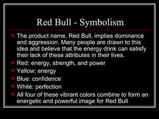 Red Bull - Symbolism
   The product name, Red Bull, implies dominance
    and aggression. Many people are drawn to this
    idea and believe that the energy drink can satisfy
    their lack of these attributes in their lives.
   Red: energy, strength, and power
   Yellow: energy
   Blue: confidence
   White: perfection
   All four of these vibrant colors combine to form an
    energetic and powerful image for Red Bull
 