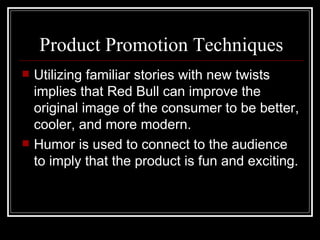 Product Promotion Techniques
   Utilizing familiar stories with new twists
    implies that Red Bull can improve the
    original image of the consumer to be better,
    cooler, and more modern.
   Humor is used to connect to the audience
    to imply that the product is fun and exciting.
 