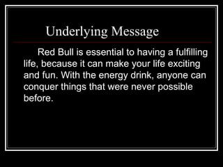 Underlying Message
     Red Bull is essential to having a fulfilling
life, because it can make your life exciting
and fun. With the energy drink, anyone can
conquer things that were never possible
before.
 