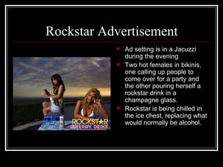 Rockstar Advertisement
              Ad setting is in a Jacuzzi
               during the evening
              Two hot females in bikinis,
               one calling up people to
               come over for a party and
               the other pouring herself a
               rockstar drink in a
               champagne glass.
              Rockstar is being chilled in
               the ice chest, replacing what
               would normally be alcohol.
 
