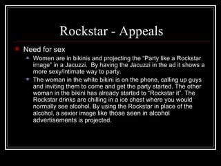 Rockstar - Appeals
   Need for sex
       Women are in bikinis and projecting the “Party like a Rockstar
        image” in a Jacuzzi. By having the Jacuzzi in the ad it shows a
        more sexy/intimate way to party.
       The woman in the white bikini is on the phone, calling up guys
        and inviting them to come and get the party started. The other
        woman in the bikini has already started to “Rockstar it”. The
        Rockstar drinks are chilling in a ice chest where you would
        normally see alcohol. By using the Rockstar in place of the
        alcohol, a sexier image like those seen in alcohol
        advertisements is projected.
 