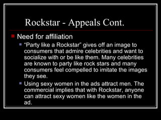 Rockstar - Appeals Cont.
   Need for affiliation
       “Party like a Rockstar” gives off an image to
        consumers that admire celebrities and want to
        socialize with or be like them. Many celebrities
        are known to party like rock stars and many
        consumers feel compelled to imitate the images
        they see.
       Using sexy women in the ads attract men. The
        commercial implies that with Rockstar, anyone
        can attract sexy women like the women in the
        ad.
 