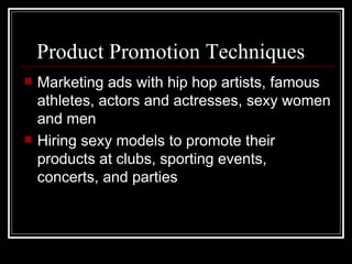 Product Promotion Techniques
   Marketing ads with hip hop artists, famous
    athletes, actors and actresses, sexy women
    and men
   Hiring sexy models to promote their
    products at clubs, sporting events,
    concerts, and parties
 