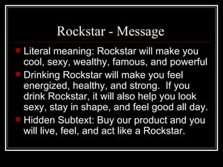 Rockstar - Message
 Literal meaning: Rockstar will make you
  cool, sexy, wealthy, famous, and powerful
 Drinking Rockstar will make you feel
  energized, healthy, and strong. If you
  drink Rockstar, it will also help you look
  sexy, stay in shape, and feel good all day.
 Hidden Subtext: Buy our product and you
  will live, feel, and act like a Rockstar.
 