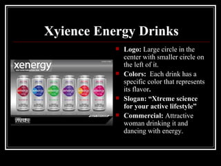 Xyience Energy Drinks
              Logo: Large circle in the
               center with smaller circle on
               the left of it.
              Colors: Each drink has a
               specific color that represents
               its flavor.
              Slogan: “Xtreme science
               for your active lifestyle”
              Commercial: Attractive
               woman drinking it and
               dancing with energy.
 