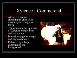Xyience - Commercial
   Attractive woman
    slouching in chair with
    obviously no energy to
    move
   The woman picks up a can
    of Xyience energy drink
    and takes a sip
   Immediately gains energy
    and begins dancing
   Followed by a large
    explosion in the
    background
 