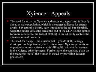Xyience - Appeals
   The need for sex – the Xyience add oozes sex appeal and is directly
    aimed at male population, which is the target audience for energy
    drinks. Sex appeal is clearly seen throughout the ad, but especially
    when the model kisses the can at the end of the ad. Also, the clothes
    (or more accurately, the lack of clothes) in the ad easily capture the
    attention of male viewers.
   The need for escape – the illusion that if you drink this energy
    drink, you could potentially have this woman. Xyience presents an
    opportunity to escape from an unfulfilling life without the women
    in the Xyience advertisements. Furthermore, the company plays up
    the chance to “have” the woman in the ad by providing desktop
    photos, etc.
 