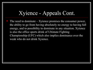 Xyience - Appeals Cont.
   The need to dominate – Xyience promises the consumer power,
    the ability to go from having absolutely no energy to having full
    energy, and to possibility to dominate in any situation. Xyience
    is also the office sports drink of Ultimate Fighting
    Championship (UFC) which also implies dominance over the
    weak who do not drink Xyience.
 