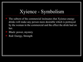 Xyience - Symbolism
   The subtext of the commercial insinuates that Xyience energy
    drinks will make any person more desirable which is portrayed
    by the woman in the commercial and the effect the drink had on
    her.
   Black: power, mystery
   Red: Energy, Strength
 