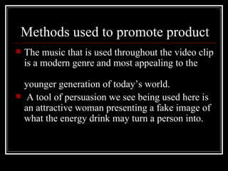 Methods used to promote product
   The music that is used throughout the video clip
    is a modern genre and most appealing to the

    younger generation of today’s world.
    A tool of persuasion we see being used here is
    an attractive woman presenting a fake image of
    what the energy drink may turn a person into.
 