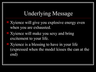 Underlying Message
   Xyience will give you explosive energy even
    when you are exhausted.
   Xyience will make you sexy and bring
    excitement to your life.
   Xyience is a blessing to have in your life
    (expressed when the model kisses the can at the
    end)
 