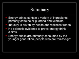 Summary
   Energy drinks contain a variety of ingredients,
    primarily caffeine or guarana and vitamins
   Industry is driven by health and wellness trends
   No scientific evidence to prove energy drink
    claims
   Energy drinks are primarily consumed by the
    younger generation, people who are “on-the-go”
 