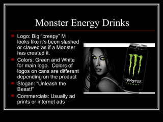 Monster Energy Drinks
   Logo: Big “creepy” M
    looks like it’s been slashed
    or clawed as if a Monster
    has created it.
   Colors: Green and White
    for main logo. Colors of
    logos on cans are different
    depending on the product
   Slogan: “Unleash the
    Beast!”
   Commercials: Usually ad
    prints or internet ads
 