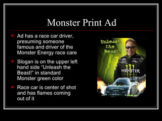 Monster Print Ad
   Ad has a race car driver,
    presuming someone
    famous and driver of the
    Monster Energy race care
   Slogan is on the upper left
    hand side “Unleash the
    Beast!” in standard
    Monster green color
   Race car is center of shot
    and has flames coming
    out of it
 