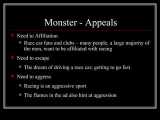 Monster - Appeals
   Need to Affiliation
      Race car fans and clubs – many people, a large majority of
       the men, want to be affiliated with racing
   Need to escape
       The dream of driving a race car; getting to go fast
   Need to aggress
       Racing is an aggressive sport
       The flames in the ad also hint at aggression
 