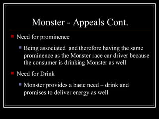 Monster - Appeals Cont.
   Need for prominence
       Being associated and therefore having the same
        prominence as the Monster race car driver because
        the consumer is drinking Monster as well
   Need for Drink
       Monster provides a basic need – drink and
        promises to deliver energy as well
 