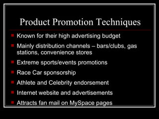 Product Promotion Techniques
   Known for their high advertising budget
   Mainly distribution channels – bars/clubs, gas
    stations, convenience stores
   Extreme sports/events promotions
   Race Car sponsorship
   Athlete and Celebrity endorsement
   Internet website and advertisements
   Attracts fan mail on MySpace pages
 