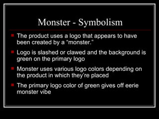 Monster - Symbolism
   The product uses a logo that appears to have
    been created by a “monster.”
   Logo is slashed or clawed and the background is
    green on the primary logo
   Monster uses various logo colors depending on
    the product in which they’re placed
   The primary logo color of green gives off eerie
    monster vibe
 