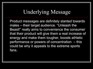 Underlying Message
Product messages are definitely slanted towards
males – their target audience. “Unleash the
Beast!” really aims to convenience the consumer
that their product will give them a real increase of
energy and make them tougher, boosts athletic
performance or powers of concentration – this
could be why it appeals to the extreme sports
fans.
 