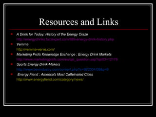 Resources and Links
   A Drink for Today: History of the Energy Craze
    http://energydrinks.factexpert.com/889-energy-drink-history.php
   Vemma Verve
    http://vemma-verve.com/
   Marketing Profs Knowledge Exchange : Energy Drink Markets
    http://www.marketingprofs.com/ea/qst_question.asp?qstID=12178
   Sports Energy Drink-Makers
    http://www.bevindustry.com/content.php?s=BI/2004/09&p=9
   Energy Fiend : America's Most Caffeinated Cities
    http://www.energyfiend.com/category/news/
 