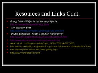 Resources and Links Cont.
   Energy Drink – Wikipedia, the free encyclopedia
    http://en.wikipedia.org/wiki/Energy_drink
    The Soda With Buzz
    http://www.forbes.com/forbes/2005/0328/126_print.html
   ·Double-digit growth – health is the main market driver
    http://www.beveragemarketing.com/dilworthcsdgrowth.html
   http://www.color-wheel-pro.com/color-meaning.html
   www.redbull.com/#page=LandingPage.1143632066244-92676986
   http://www.rockstar69.com/galleriesP.php?custom=Rockstar%20Mansion%20Shoot
   http://www.xyience.com/c-584-video-gallery.aspx
   http://www.monsterenergy.com
 