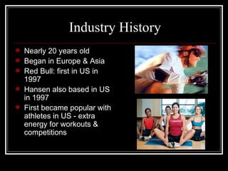 Industry History
   Nearly 20 years old
   Began in Europe & Asia
   Red Bull: first in US in
    1997
   Hansen also based in US
    in 1997
   First became popular with
    athletes in US - extra
    energy for workouts &
    competitions
 