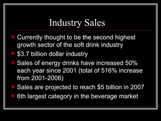 Industry Sales
   Currently thought to be the second highest
    growth sector of the soft drink industry
   $3.7 billion dollar industry
   Sales of energy drinks have increased 50%
    each year since 2001 (total of 516% increase
    from 2001-2006)
   Sales are projected to reach $5 billion in 2007
   6th largest category in the beverage market
 