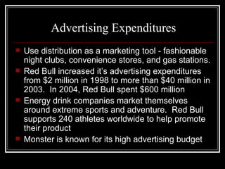 Advertising Expenditures
   Use distribution as a marketing tool - fashionable
    night clubs, convenience stores, and gas stations.
   Red Bull increased it’s advertising expenditures
    from $2 million in 1998 to more than $40 million in
    2003. In 2004, Red Bull spent $600 million
   Energy drink companies market themselves
    around extreme sports and adventure. Red Bull
    supports 240 athletes worldwide to help promote
    their product
   Monster is known for its high advertising budget
 