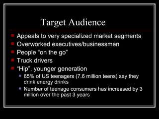 Target Audience
   Appeals to very specialized market segments
   Overworked executives/businessmen
   People “on the go”
   Truck drivers
   “Hip”, younger generation
       65% of US teenagers (7.6 million teens) say they
        drink energy drinks
       Number of teenage consumers has increased by 3
        million over the past 3 years
 