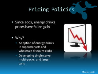 Pricing PoliciesSince 2002, energy drinks prices have fallen 32%Why?Adoption of energy drinks in supermarkets and wholesale discount clubsDeveloping single serve multi-packs, and larger cansMintel, 2008