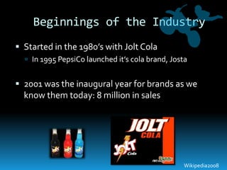 Beginnings of the IndustryStarted in the 1980’s with Jolt ColaIn 1995 PepsiCo launched it’s cola brand, Josta2001 was the inaugural year for brands as we know them today: 8 million in salesWikipedia2008