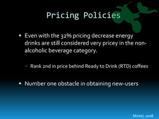 Pricing PoliciesEven with the 32% pricing decrease energy drinks are still considered very pricey in the non-alcoholic beverage category.Rank 2nd in price behind Ready to Drink (RTD) coffeesNumber one obstacle in obtaining new-usersMintel, 2008