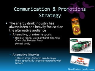 Communication & Promotions StrategyThe energy drink industry has always been one heavily focused on the alternative audienceAlternative, or extreme sportsRed Bull racing, Dale Earnhardt #88 Amp Chevrolet, Monster Army	(Mintel, 2008)Alternative lifestyles7 Eleven stores featured Inked energy drink, specifically targeted to persons with tattoosNew Zealand Herald, 2007