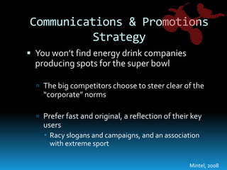 Communications & Promotions StrategyYou won’t find energy drink companies producing spots for the super bowlThe big competitors choose to steer clear of the “corporate” normsPrefer fast and original, a reflection of their key usersRacy slogans and campaigns, and an association with extreme sport Mintel, 2008
